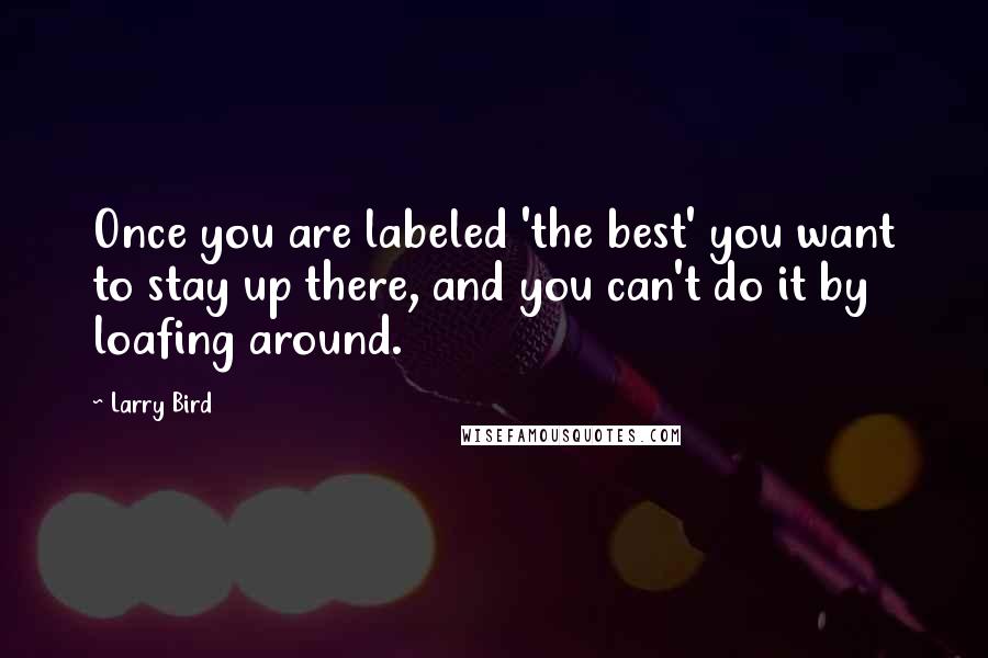 Larry Bird Quotes: Once you are labeled 'the best' you want to stay up there, and you can't do it by loafing around.