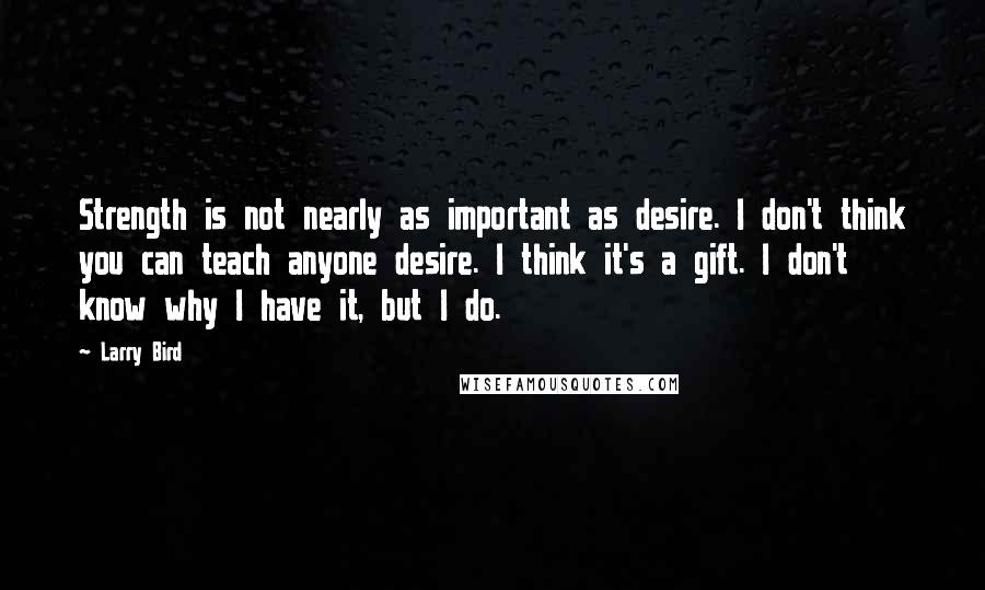 Larry Bird Quotes: Strength is not nearly as important as desire. I don't think you can teach anyone desire. I think it's a gift. I don't know why I have it, but I do.