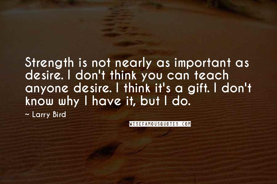 Larry Bird Quotes: Strength is not nearly as important as desire. I don't think you can teach anyone desire. I think it's a gift. I don't know why I have it, but I do.