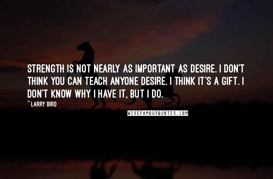 Larry Bird Quotes: Strength is not nearly as important as desire. I don't think you can teach anyone desire. I think it's a gift. I don't know why I have it, but I do.