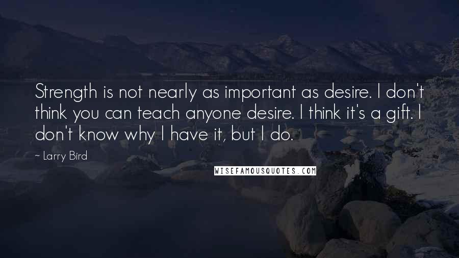 Larry Bird Quotes: Strength is not nearly as important as desire. I don't think you can teach anyone desire. I think it's a gift. I don't know why I have it, but I do.