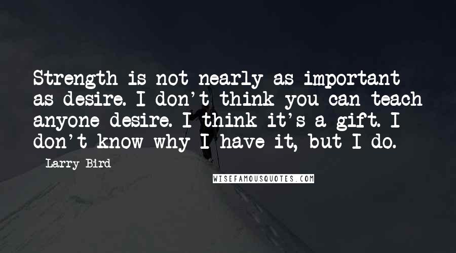 Larry Bird Quotes: Strength is not nearly as important as desire. I don't think you can teach anyone desire. I think it's a gift. I don't know why I have it, but I do.