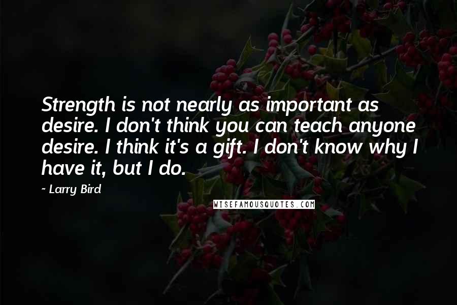 Larry Bird Quotes: Strength is not nearly as important as desire. I don't think you can teach anyone desire. I think it's a gift. I don't know why I have it, but I do.