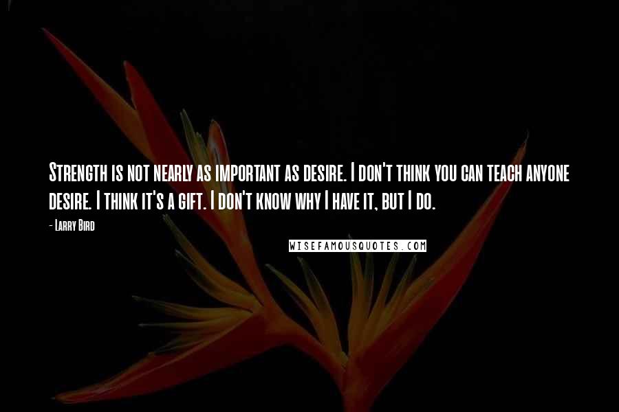 Larry Bird Quotes: Strength is not nearly as important as desire. I don't think you can teach anyone desire. I think it's a gift. I don't know why I have it, but I do.