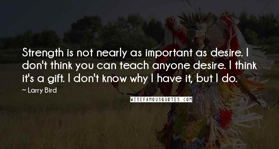 Larry Bird Quotes: Strength is not nearly as important as desire. I don't think you can teach anyone desire. I think it's a gift. I don't know why I have it, but I do.