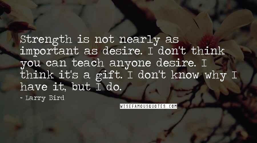 Larry Bird Quotes: Strength is not nearly as important as desire. I don't think you can teach anyone desire. I think it's a gift. I don't know why I have it, but I do.