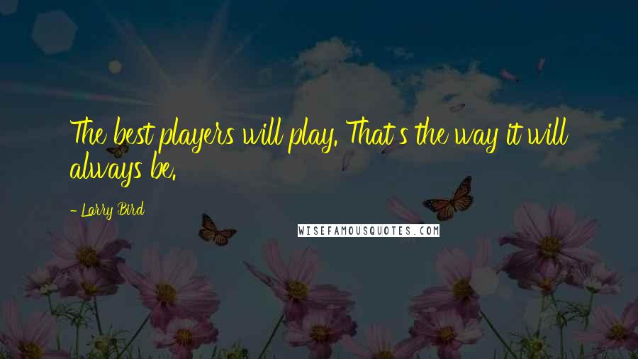 Larry Bird Quotes: The best players will play. That's the way it will always be.