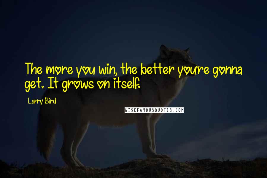 Larry Bird Quotes: The more you win, the better you're gonna get. It grows on itself.