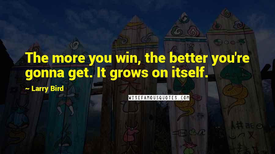 Larry Bird Quotes: The more you win, the better you're gonna get. It grows on itself.