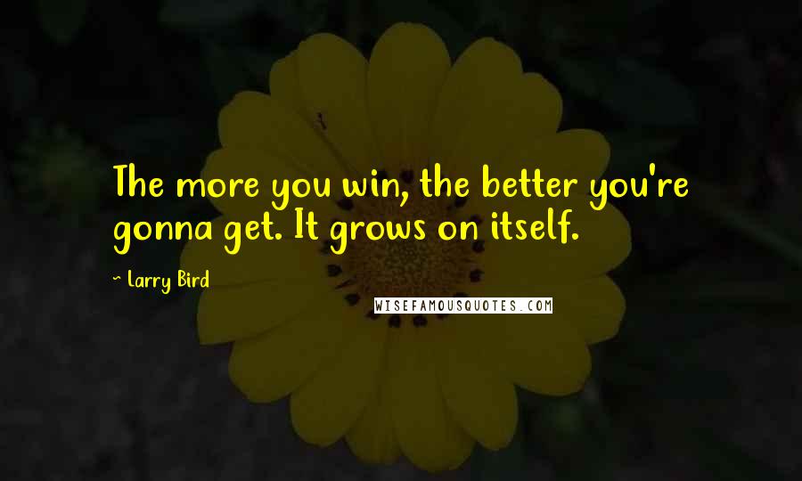 Larry Bird Quotes: The more you win, the better you're gonna get. It grows on itself.