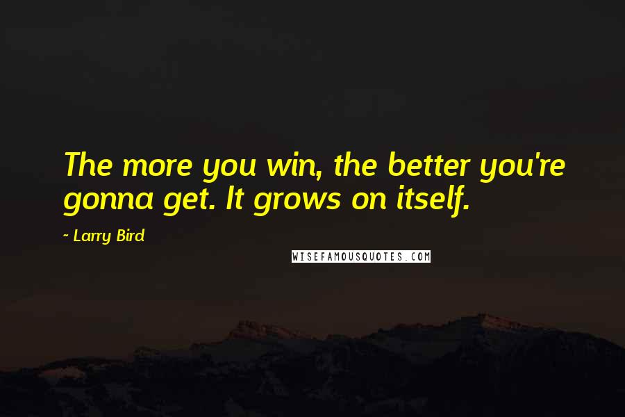 Larry Bird Quotes: The more you win, the better you're gonna get. It grows on itself.
