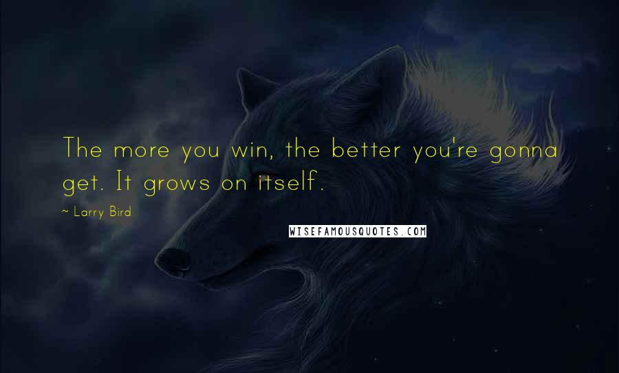 Larry Bird Quotes: The more you win, the better you're gonna get. It grows on itself.