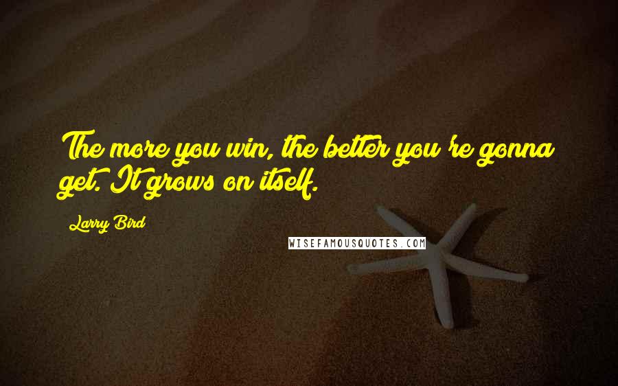 Larry Bird Quotes: The more you win, the better you're gonna get. It grows on itself.