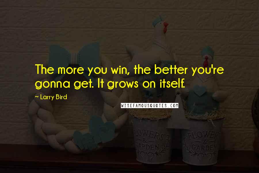 Larry Bird Quotes: The more you win, the better you're gonna get. It grows on itself.