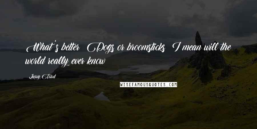 Larry Bird Quotes: What's better? Dogs or broomsticks? I mean will the world really ever know?