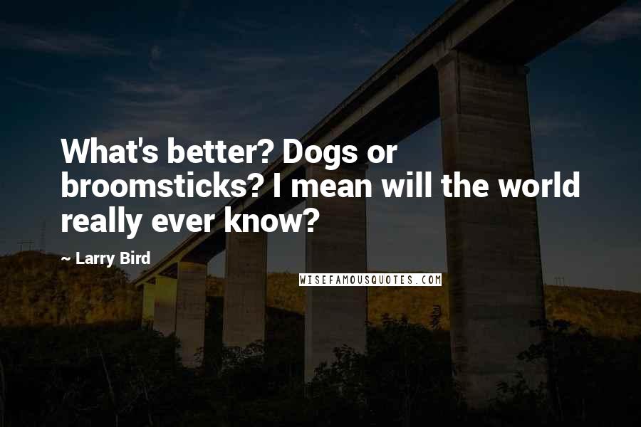 Larry Bird Quotes: What's better? Dogs or broomsticks? I mean will the world really ever know?