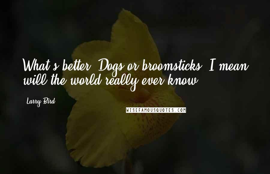 Larry Bird Quotes: What's better? Dogs or broomsticks? I mean will the world really ever know?