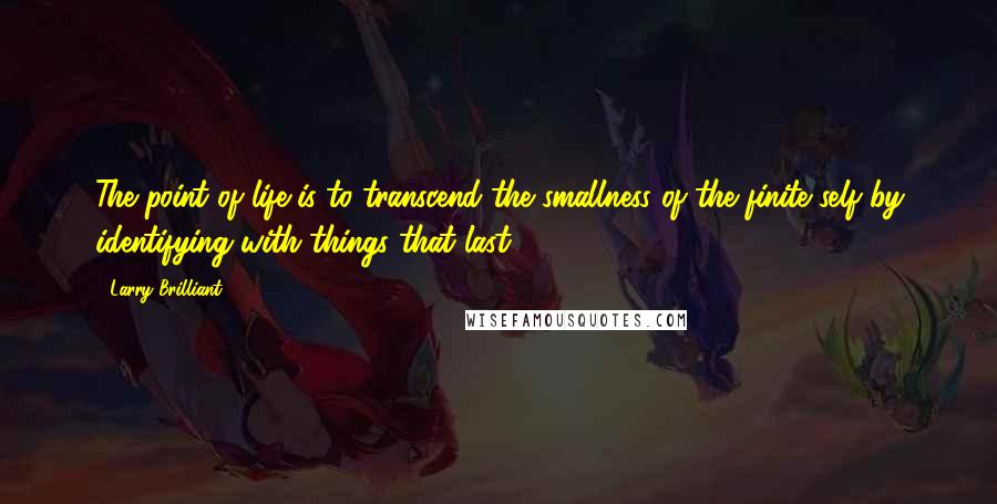 Larry Brilliant Quotes: The point of life is to transcend the smallness of the finite self by identifying with things that last.