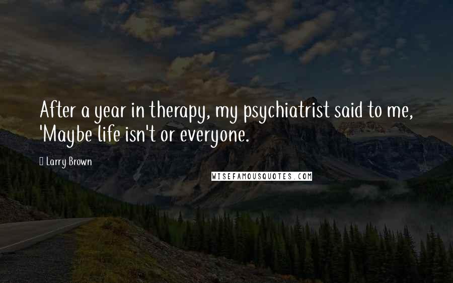 Larry Brown Quotes: After a year in therapy, my psychiatrist said to me, 'Maybe life isn't or everyone.