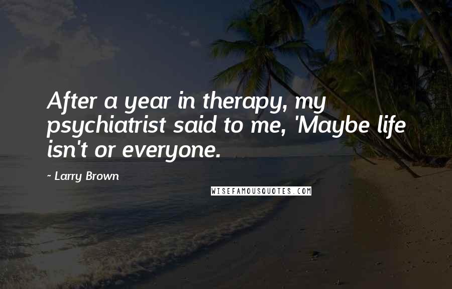 Larry Brown Quotes: After a year in therapy, my psychiatrist said to me, 'Maybe life isn't or everyone.