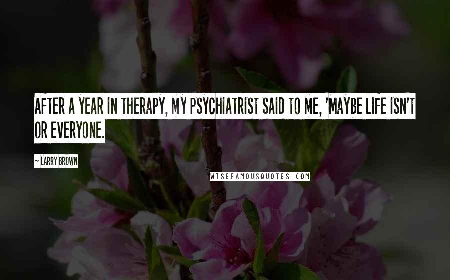 Larry Brown Quotes: After a year in therapy, my psychiatrist said to me, 'Maybe life isn't or everyone.