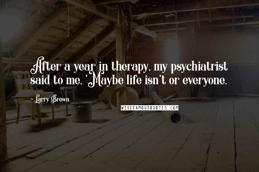 Larry Brown Quotes: After a year in therapy, my psychiatrist said to me, 'Maybe life isn't or everyone.