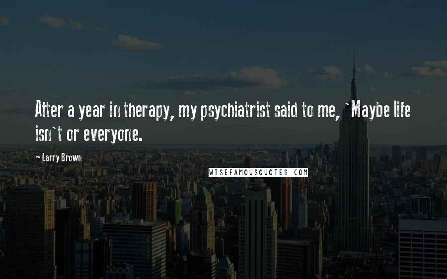 Larry Brown Quotes: After a year in therapy, my psychiatrist said to me, 'Maybe life isn't or everyone.