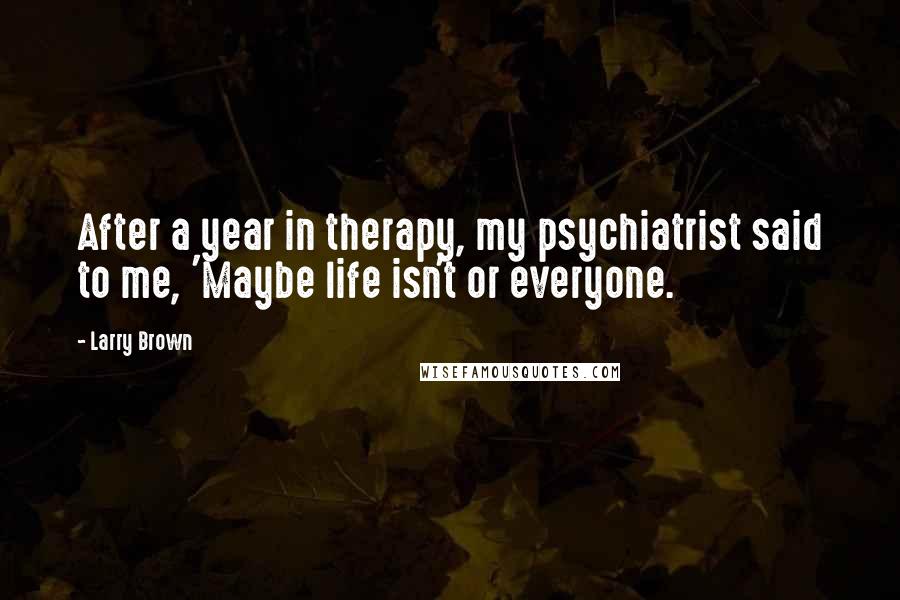 Larry Brown Quotes: After a year in therapy, my psychiatrist said to me, 'Maybe life isn't or everyone.
