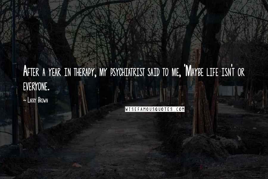 Larry Brown Quotes: After a year in therapy, my psychiatrist said to me, 'Maybe life isn't or everyone.