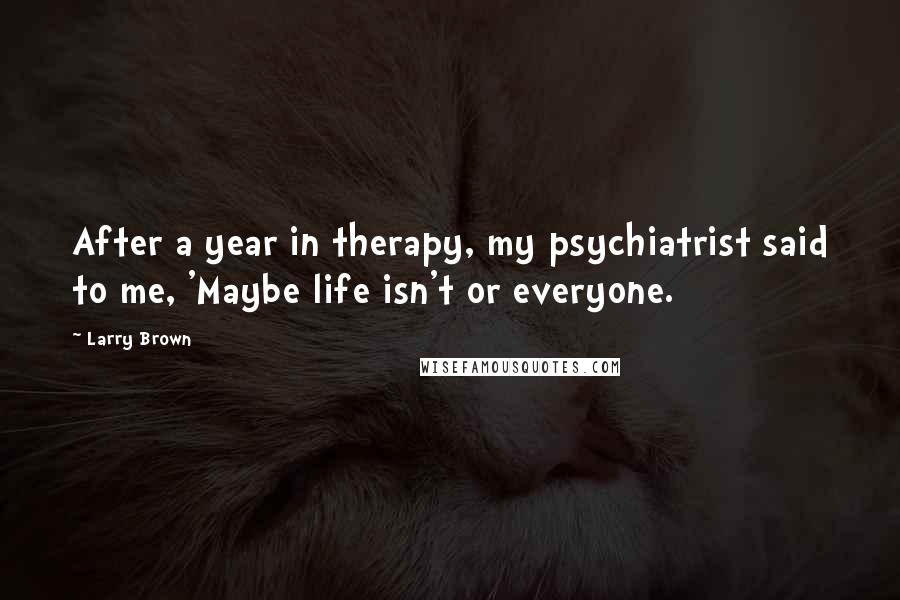 Larry Brown Quotes: After a year in therapy, my psychiatrist said to me, 'Maybe life isn't or everyone.