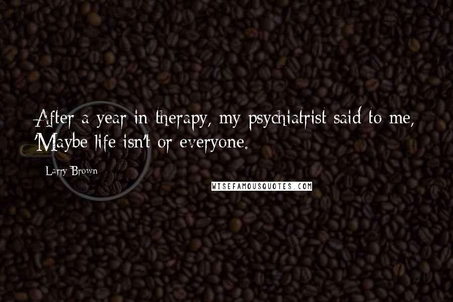 Larry Brown Quotes: After a year in therapy, my psychiatrist said to me, 'Maybe life isn't or everyone.