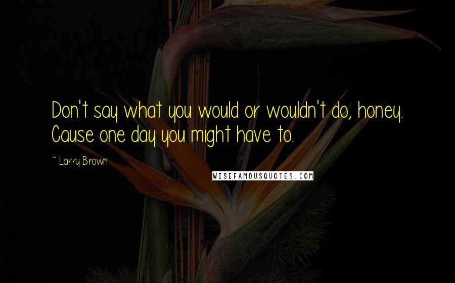 Larry Brown Quotes: Don't say what you would or wouldn't do, honey. Cause one day you might have to.