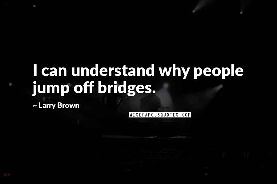 Larry Brown Quotes: I can understand why people jump off bridges.