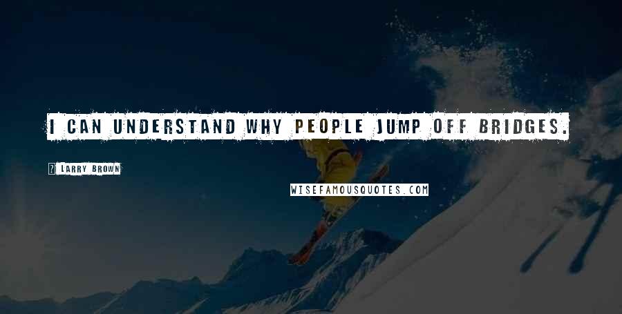 Larry Brown Quotes: I can understand why people jump off bridges.