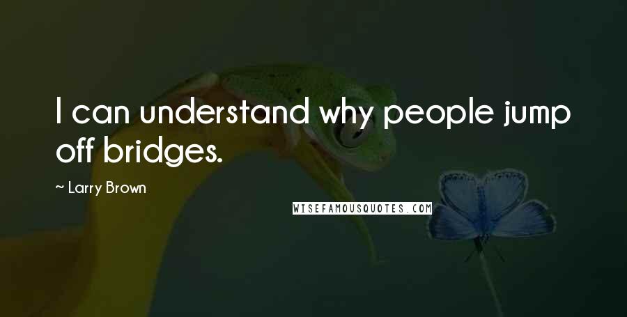 Larry Brown Quotes: I can understand why people jump off bridges.