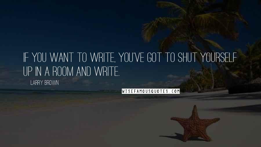 Larry Brown Quotes: If you want to write, you've got to shut yourself up in a room and write.