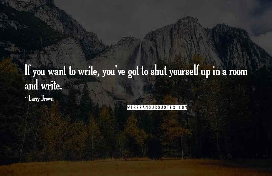 Larry Brown Quotes: If you want to write, you've got to shut yourself up in a room and write.