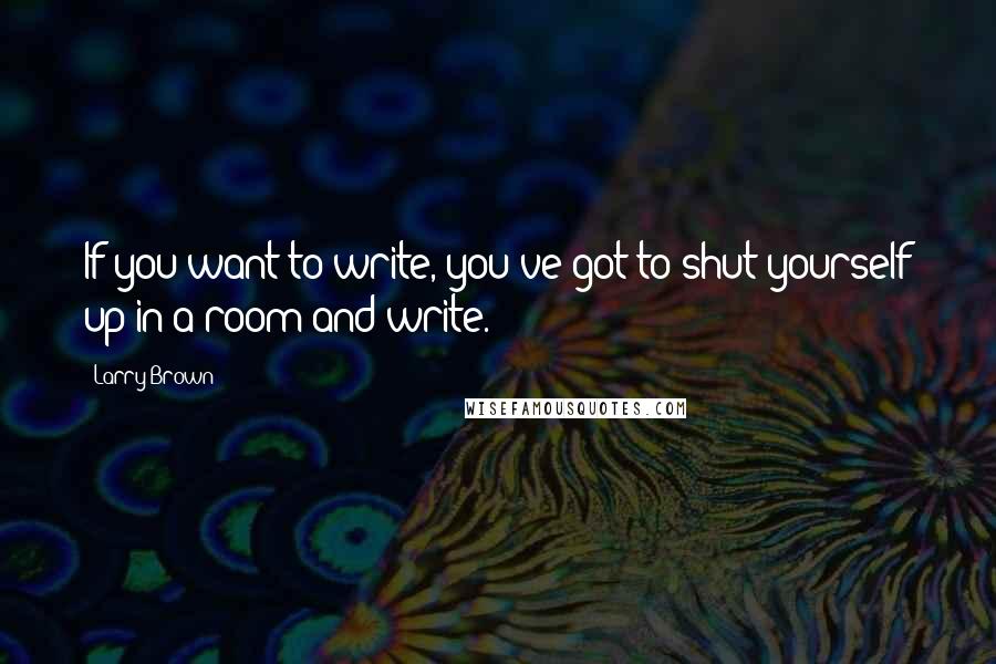 Larry Brown Quotes: If you want to write, you've got to shut yourself up in a room and write.