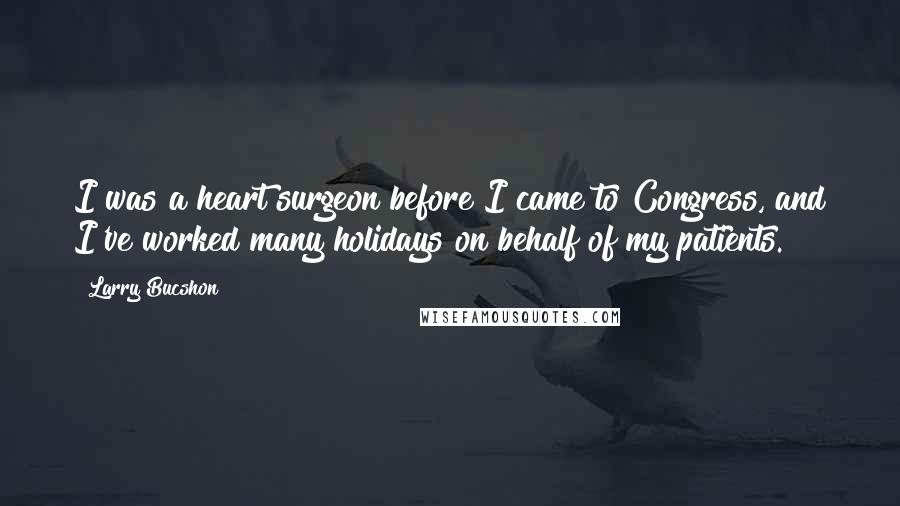 Larry Bucshon Quotes: I was a heart surgeon before I came to Congress, and I've worked many holidays on behalf of my patients.