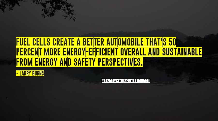 Larry Burns Quotes: Fuel cells create a better automobile that's 50 percent more energy-efficient overall and sustainable from energy and safety perspectives.