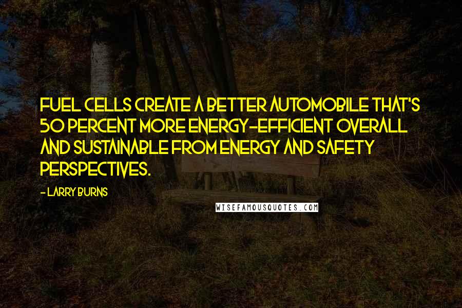 Larry Burns Quotes: Fuel cells create a better automobile that's 50 percent more energy-efficient overall and sustainable from energy and safety perspectives.