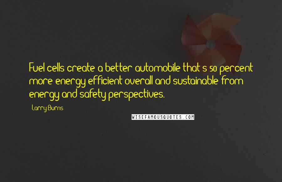 Larry Burns Quotes: Fuel cells create a better automobile that's 50 percent more energy-efficient overall and sustainable from energy and safety perspectives.