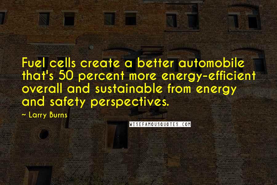 Larry Burns Quotes: Fuel cells create a better automobile that's 50 percent more energy-efficient overall and sustainable from energy and safety perspectives.