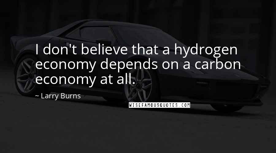Larry Burns Quotes: I don't believe that a hydrogen economy depends on a carbon economy at all.