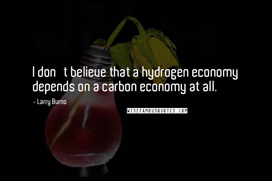 Larry Burns Quotes: I don't believe that a hydrogen economy depends on a carbon economy at all.