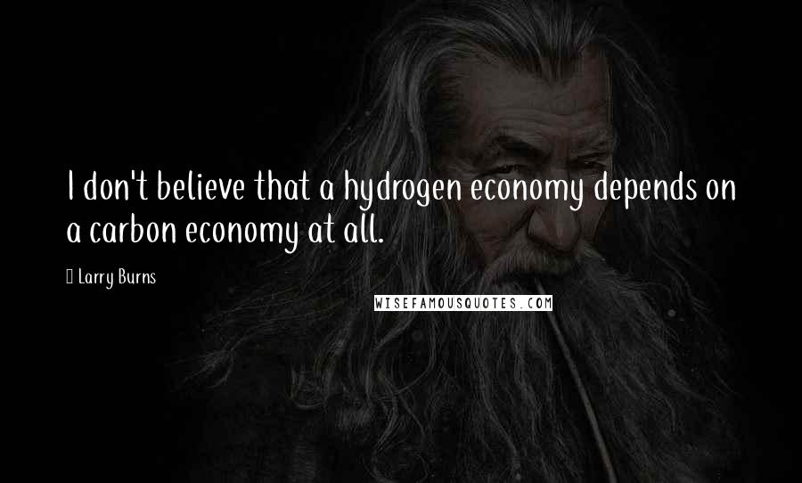 Larry Burns Quotes: I don't believe that a hydrogen economy depends on a carbon economy at all.