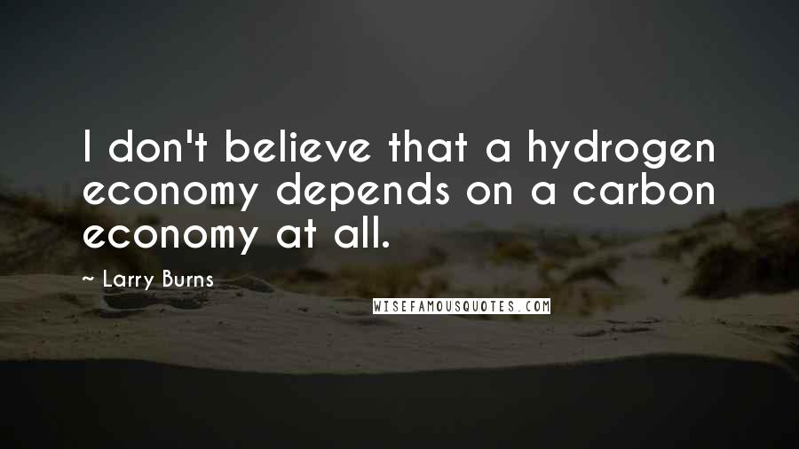 Larry Burns Quotes: I don't believe that a hydrogen economy depends on a carbon economy at all.