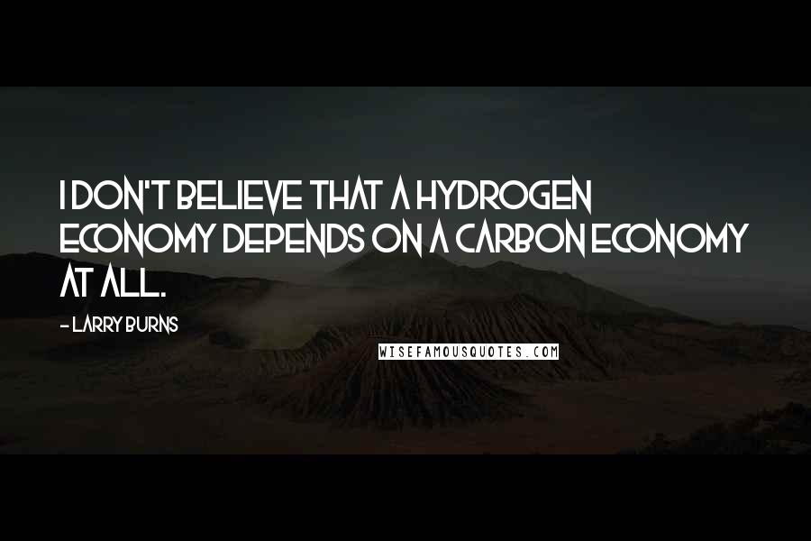 Larry Burns Quotes: I don't believe that a hydrogen economy depends on a carbon economy at all.