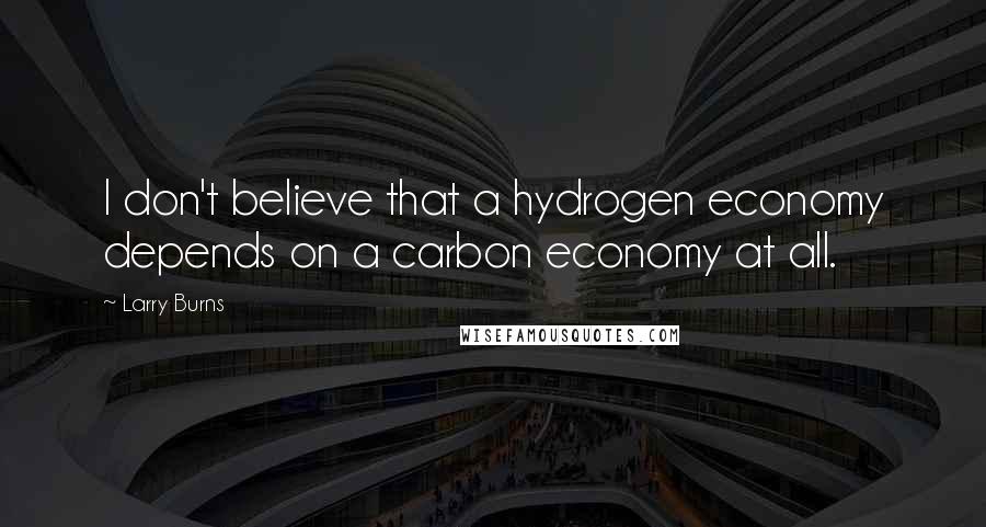 Larry Burns Quotes: I don't believe that a hydrogen economy depends on a carbon economy at all.