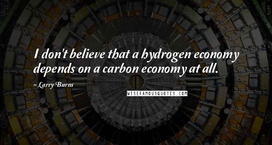 Larry Burns Quotes: I don't believe that a hydrogen economy depends on a carbon economy at all.